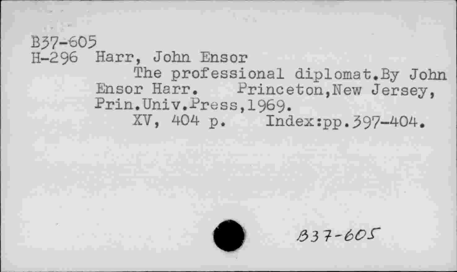 ﻿B57-605
H-296 Harr, John Ensor
The professional diplomat.By John Ensor Harr.	Princeton,New Jersey,
Prin.Univ.Press,1969.
XV, 404 p.	Index:pp.997-404.
£3